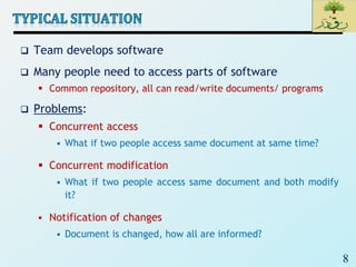 8
 Team develops software
 Many people need to access parts of software
 Common repository, all can read/write documents/ programs
 Problems:
 Concurrent access
• What if two people access same document at same time?
 Concurrent modification
• What if two people access same document and both modify
it?
 Notification of changes
• Document is changed, how all are informed?
 