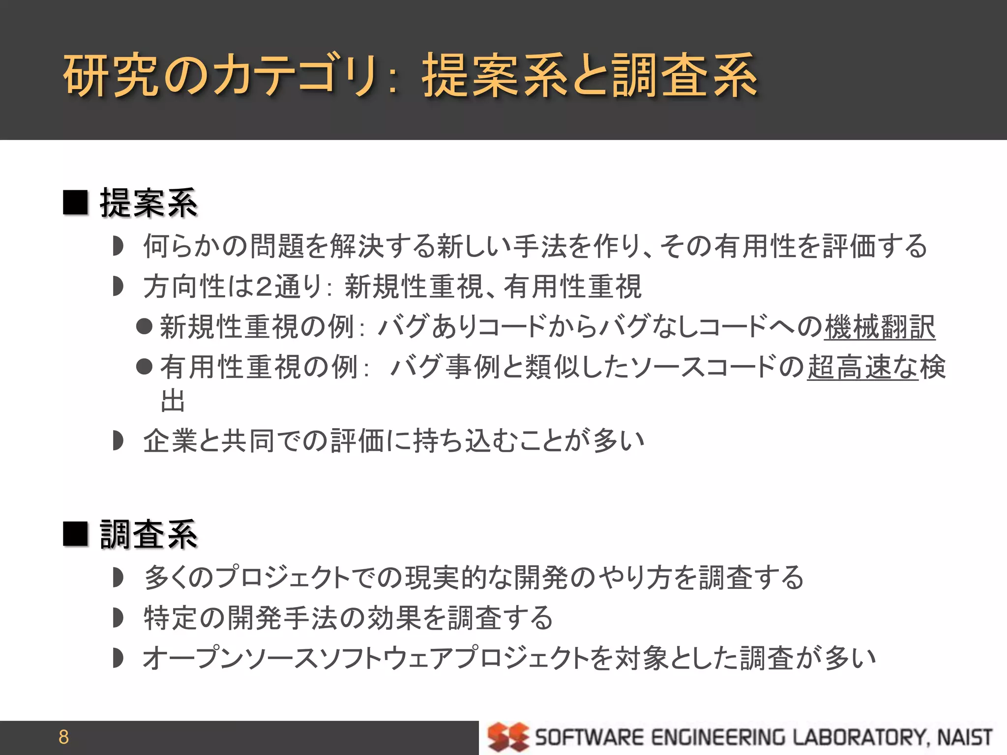 8
研究のカテゴリ： 提案系と調査系
 提案系
 何らかの問題を解決する新しい手法を作り、その有用性を評価する
 方向性は２通り： 新規性重視、有用性重視
 新規性重視の例： バグありコードからバグなしコードへの機械翻訳
 有用性重視の例： バグ事例と類似したソースコードの超高速な検
出
 企業と共同での評価に持ち込むことが多い
 調査系
 多くのプロジェクトでの現実的な開発のやり方を調査する
 特定の開発手法の効果を調査する
 オープンソースソフトウェアプロジェクトを対象とした調査が多い
 