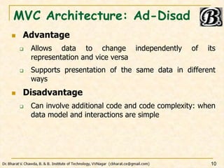 MVC Architecture: Ad-Disad
 Advantage
 Allows data to change independently of its
representation and vice versa
 Supports presentation of the same data in different
ways
 Disadvantage
 Can involve additional code and code complexity: when
data model and interactions are simple
10
 