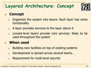 Layered Architecture: Concept
 Concept
 Organizes the system into layers: Each layer has some
functionality
 A layer provides services to the layer above it
 Lowest-level layers provide core services: likely to be
used throughout the system
 When used
 Building new facilities on top of existing systems
 Development is spread across several teams…
 Requirement for multi-level security
13
 