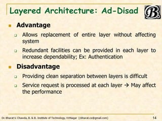 Layered Architecture: Ad-Disad
 Advantage
 Allows replacement of entire layer without affecting
system
 Redundant facilities can be provided in each layer to
increase dependability; Ex: Authentication
 Disadvantage
 Providing clean separation between layers is difficult
 Service request is processed at each layer  May affect
the performance
14
 