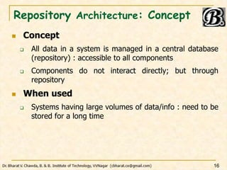 Repository Architecture: Concept
 Concept
 All data in a system is managed in a central database
(repository) : accessible to all components
 Components do not interact directly; but through
repository
 When used
 Systems having large volumes of data/info : need to be
stored for a long time
16
 
