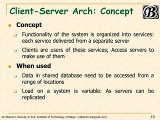 Client-Server Arch: Concept
 Concept
 Functionality of the system is organized into services:
each service delivered from a separate server
 Clients are users of these services; Access servers to
make use of them
 When used
 Data in shared database need to be accessed from a
range of locations
 Load on a system is variable: As servers can be
replicated
19
 