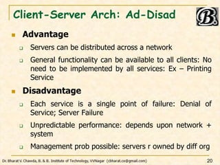 Client-Server Arch: Ad-Disad
 Advantage
 Servers can be distributed across a network
 General functionality can be available to all clients: No
need to be implemented by all services: Ex – Printing
Service
 Disadvantage
 Each service is a single point of failure: Denial of
Service; Server Failure
 Unpredictable performance: depends upon network +
system
 Management prob possible: servers r owned by diff org
20
 