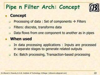 Pipe n Filter Arch: Concept
 Concept
 Processing of data : Set of components  Filters
 Filters: discrete, transforms data
 Data flows from one component to another as in pipes
 When used
 In data processing applications : Inputs are processed
in separate stages to generate related outputs
 Ex: Batch processing, Transaction-based processing
22
 
