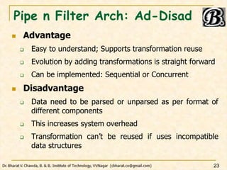 Pipe n Filter Arch: Ad-Disad
 Advantage
 Easy to understand; Supports transformation reuse
 Evolution by adding transformations is straight forward
 Can be implemented: Sequential or Concurrent
 Disadvantage
 Data need to be parsed or unparsed as per format of
different components
 This increases system overhead
 Transformation can’t be reused if uses incompatible
data structures
23
 