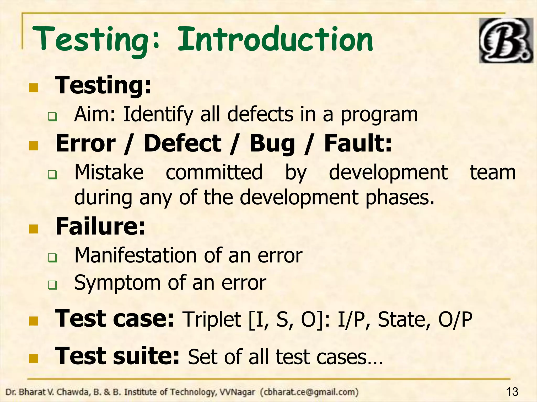 Testing: Introduction
 Testing:
 Aim: Identify all defects in a program
 Error / Defect / Bug / Fault:
 Mistake committed by development team
during any of the development phases.
 Failure:
 Manifestation of an error
 Symptom of an error
 Test case: Triplet [I, S, O]: I/P, State, O/P
 Test suite: Set of all test cases…
13
 