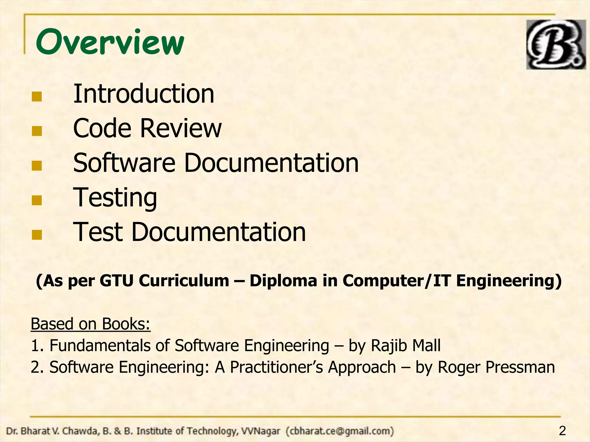 Overview
 Introduction
 Code Review
 Software Documentation
 Testing
 Test Documentation
(As per GTU Curriculum – Diploma in Computer/IT Engineering)
Based on Books:
1. Fundamentals of Software Engineering – by Rajib Mall
2. Software Engineering: A Practitioner’s Approach – by Roger Pressman
2
 