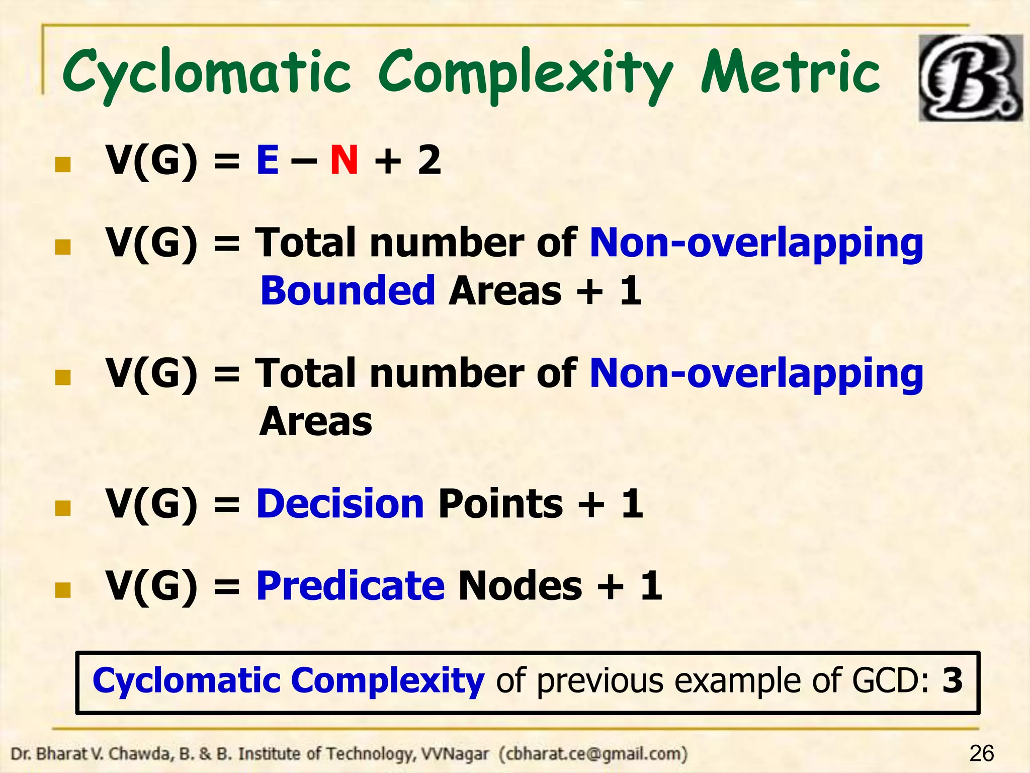 Cyclomatic Complexity Metric
 V(G) = E – N + 2
 V(G) = Total number of Non-overlapping
Bounded Areas + 1
 V(G) = Total number of Non-overlapping
Areas
 V(G) = Decision Points + 1
 V(G) = Predicate Nodes + 1
26
Cyclomatic Complexity of previous example of GCD: 3
 