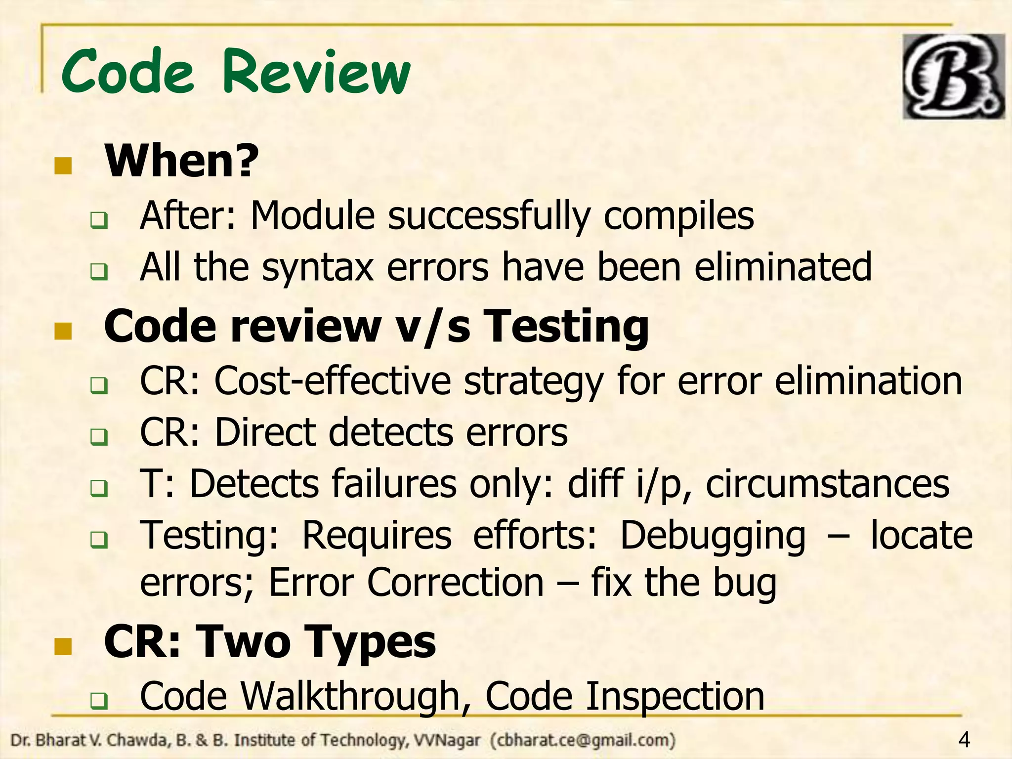Code Review
 When?
 After: Module successfully compiles
 All the syntax errors have been eliminated
 Code review v/s Testing
 CR: Cost-effective strategy for error elimination
 CR: Direct detects errors
 T: Detects failures only: diff i/p, circumstances
 Testing: Requires efforts: Debugging – locate
errors; Error Correction – fix the bug
 CR: Two Types
 Code Walkthrough, Code Inspection
4
 