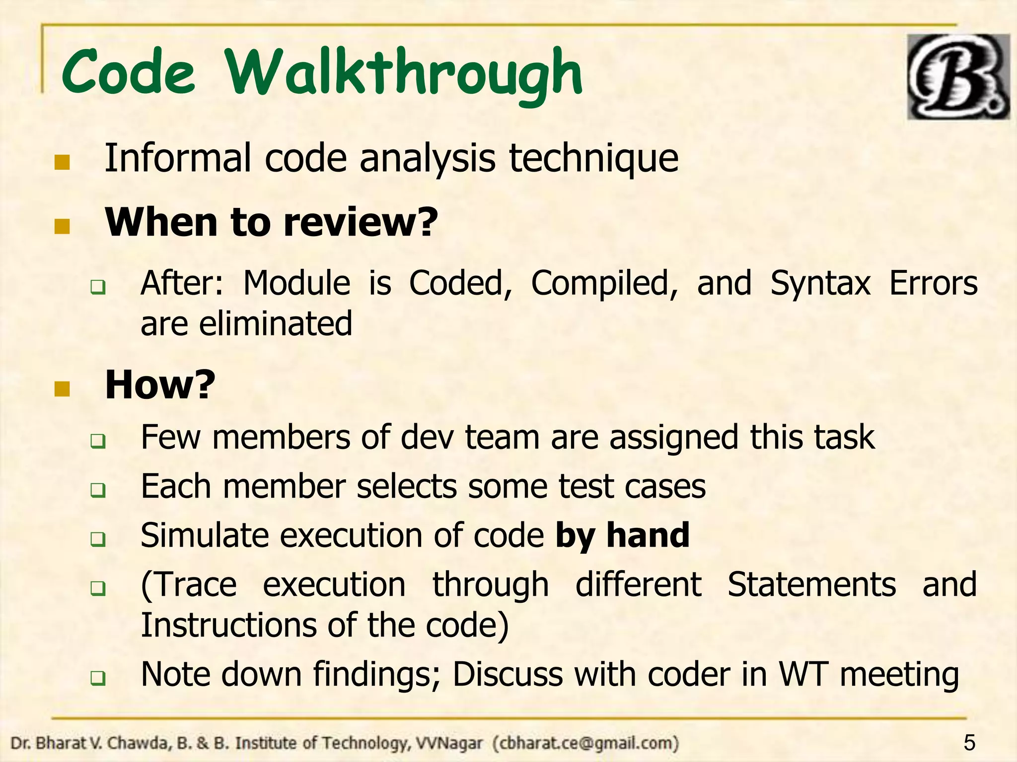 Code Walkthrough
 Informal code analysis technique
 When to review?
 After: Module is Coded, Compiled, and Syntax Errors
are eliminated
 How?
 Few members of dev team are assigned this task
 Each member selects some test cases
 Simulate execution of code by hand
 (Trace execution through different Statements and
Instructions of the code)
 Note down findings; Discuss with coder in WT meeting
5
 