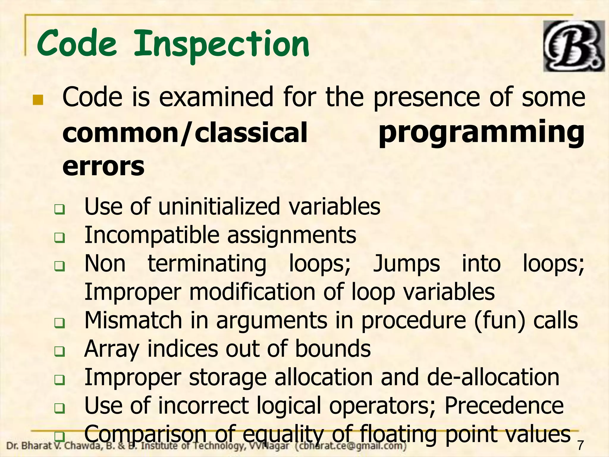Code Inspection
 Code is examined for the presence of some
common/classical programming
errors
 Use of uninitialized variables
 Incompatible assignments
 Non terminating loops; Jumps into loops;
Improper modification of loop variables
 Mismatch in arguments in procedure (fun) calls
 Array indices out of bounds
 Improper storage allocation and de-allocation
 Use of incorrect logical operators; Precedence
 Comparison of equality of floating point values 7
 