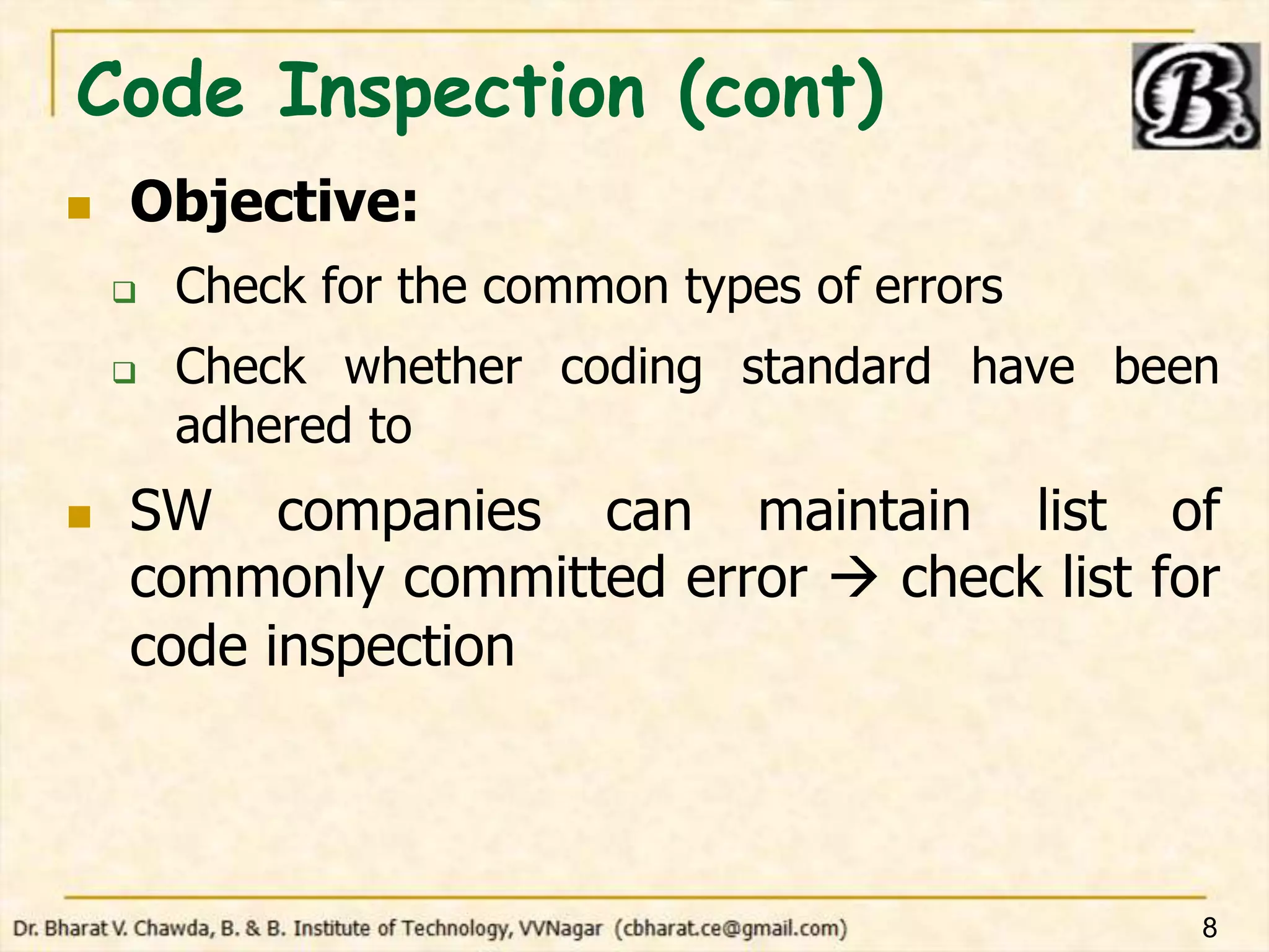 Code Inspection (cont)
 Objective:
 Check for the common types of errors
 Check whether coding standard have been
adhered to
 SW companies can maintain list of
commonly committed error  check list for
code inspection
8
 