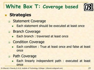 White Box T: Coverage based
 Strategies
 Statement Coverage
 Each statement should be executed at least once
 Branch Coverage
 Each branch : traversed at least once
 Condition Coverage
 Each condition : True at least once and false at least
once
 Path Coverage
 Each linearly independent path : executed at least
once
21
 