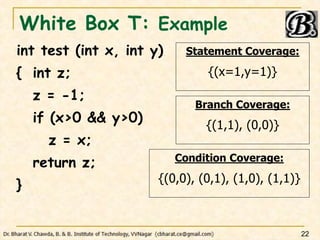 White Box T: Example
int test (int x, int y)
{ int z;
z = -1;
if (x>0 && y>0)
z = x;
return z;
}
22
Statement Coverage:
{(x=1,y=1)}
Branch Coverage:
{(1,1), (0,0)}
Condition Coverage:
{(0,0), (0,1), (1,0), (1,1)}
 