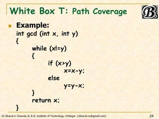 White Box T: Path Coverage
 Example:
int gcd (int x, int y)
{
while (x!=y)
{
if (x>y)
x=x-y;
else
y=y-x;
}
return x;
}
24
 