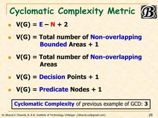 Cyclomatic Complexity Metric
 V(G) = E – N + 2
 V(G) = Total number of Non-overlapping
Bounded Areas + 1
 V(G) = Total number of Non-overlapping
Areas
 V(G) = Decision Points + 1
 V(G) = Predicate Nodes + 1
26
Cyclomatic Complexity of previous example of GCD: 3
 