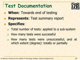 Test Documentation
 When: Towards end of testing
 Represents: Test summary report
 Specifies:
 Total number of tests: applied to a sub-system
 How many tests were successful
 How many tests were unsuccessful; and at
which extent (degree): totally or partially
27
 