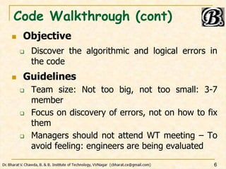 Code Walkthrough (cont)
 Objective
 Discover the algorithmic and logical errors in
the code
 Guidelines
 Team size: Not too big, not too small: 3-7
member
 Focus on discovery of errors, not on how to fix
them
 Managers should not attend WT meeting – To
avoid feeling: engineers are being evaluated
6
 