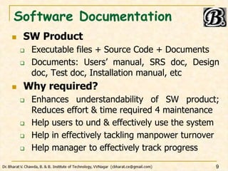 Software Documentation
 SW Product
 Executable files + Source Code + Documents
 Documents: Users’ manual, SRS doc, Design
doc, Test doc, Installation manual, etc
 Why required?
 Enhances understandability of SW product;
Reduces effort & time required 4 maintenance
 Help users to und & effectively use the system
 Help in effectively tackling manpower turnover
 Help manager to effectively track progress
9
 