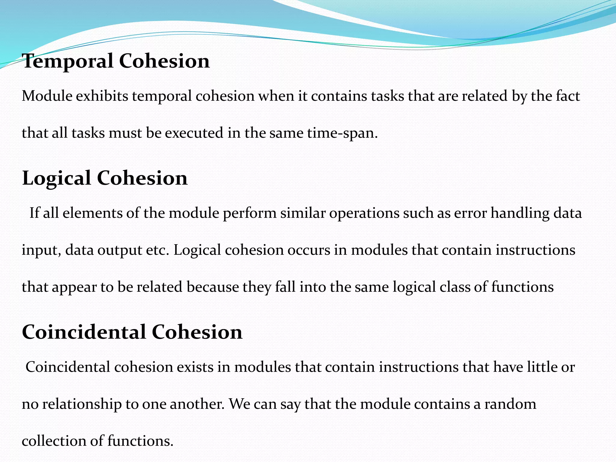 Temporal Cohesion
Module exhibits temporal cohesion when it contains tasks that are related by the fact
that all tasks must be executed in the same time-span.
Logical Cohesion
If all elements of the module perform similar operations such as error handling data
input, data output etc. Logical cohesion occurs in modules that contain instructions
that appear to be related because they fall into the same logical class of functions
Coincidental Cohesion
Coincidental cohesion exists in modules that contain instructions that have little or
no relationship to one another. We can say that the module contains a random
collection of functions.
 