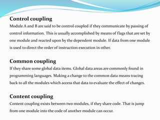 Control coupling
Module A and B are said to be control coupled if they communicate by passing of
control information. This is usually accomplished by means of flags that are set by
one module and reacted upon by the dependent module. If data from one module
is used to direct the order of instruction execution in other.
Common coupling
If they share some global data items. Global data areas are commonly found in
programming languages. Making a change to the common data means tracing
back to all the modules which access that data to evaluate the effect of changes.
Content coupling
Content coupling exists between two modules, if they share code. That is jump
from one module into the code of another module can occur.
 