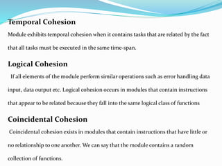 Temporal Cohesion
Module exhibits temporal cohesion when it contains tasks that are related by the fact
that all tasks must be executed in the same time-span.
Logical Cohesion
If all elements of the module perform similar operations such as error handling data
input, data output etc. Logical cohesion occurs in modules that contain instructions
that appear to be related because they fall into the same logical class of functions
Coincidental Cohesion
Coincidental cohesion exists in modules that contain instructions that have little or
no relationship to one another. We can say that the module contains a random
collection of functions.
 