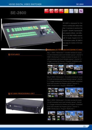 HD/SD DIGITAL VIDEO SWITCHER                                                                                   SE-2800

   HD/SD Digital Video Switcher                                                                   DVI

   SE-2800                                                      SDI YUV                                        5



                                                                                      SE-2800 is designed for the
                                                                                      event or activity that needs more
                                                                                      than 3 cameras to produce the
                                                                                      program. Versatile inputs/outputs
                                                                                      and powerful effects, cost effec-
                                                                                      tive on SE-2800 HD/SD switcher
                                                                                      with 12 inputs. Superb 4:2:2 10
                                                                                       bit broadcast quality. SE-2800 is
                                                                                      also easy for mobile or O.B Van
                                                                                      demand.


                                                            Multiscreen via HDMI output and operate in 3 ways
                                                            Way 1: HDMI 1 Multiscreen1: 9 smaller windows for inputs
  FEATURES                                                  1-9 with embedded audio level indication (group1, channel 1)
■ Support HD and SD. The input signals can be both HD       HDMI 2 Multiscreen2: 3 smaller windows for inputs 10-12
 and SD.                                                    with embedded audio level indication (group1, channel 1) +
■ 12 inputs. Part of 12 inputs can be reconfigured. The     2 bigger windows for Preview + Program, embedded audio
 maximum number of inputs for a certain input format: 12    level indication for Program (group1, channel 1)
 HD SDI,12 SD SDI, 6 CVBS, 3 HDMI.
■ 3 BNC output connectors SDI Outputs. 2 HDMI for multi-
 screen.
■ Powerful multiscreen via HDMI outputs. 3 ways operation
 such as one or 2 monitors at 1920 x 1080i resolution.
■ Wipe with border 6 options                                Way 2: HDMI 1 Multiscreen1- 12 smaller windows for inputs
■ Clock on screen                                           1-12 with embedded audio level indication (group1, channel
■ Count down counter on multiscreen                         1) + 2 bigger windows for Preview and Program. embedded
■ Two PIP display with any kind of border                   audio level indication for Program (group1, channel 1)
■ PC remote control                                         HDMI 2 Multiscreen2 : Program, Multiscreen 1
■ Separate, rack mountable processing unit.
■ DC 12V operation voltage, available for mobile.


  SE-2800 PROCESSING UNIT



                                                            Way 3: HDMI 1 Multiscreen1- 8 smaller windows for inputs
                                                            1-8 with embedded audio level indication (group1, channel
                                                            1) + 2 bigger windows for Preview and Program. Embedded
                                                            audio level indication for Program (group1, channel 1)
                                                            HDMI 2 Multiscreen 2 : Program, Multiscreen 1




                                                                                                                           23
 