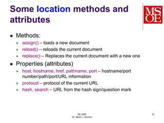 SE-2840
Dr. Mark L. Hornick
10
Some location methods and
attributes
 Methods:
 assign() – loads a new document
 reload() – reloads the current document
 replace() – Replaces the current document with a new one
 Properties (attributes)
 host, hostname, href, pathname, port – hostname/port
number/path/port/URL information
 protocol – protocol of the current URL
 hash, search – URL from the hash sign/question mark
 