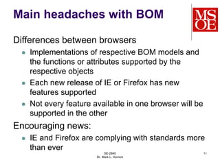 Main headaches with BOM
Differences between browsers
 Implementations of respective BOM models and
the functions or attributes supported by the
respective objects
 Each new release of IE or Firefox has new
features supported
 Not every feature available in one browser will be
supported in the other
Encouraging news:
 IE and Firefox are complying with standards more
than ever
SE-2840
Dr. Mark L. Hornick
11
 