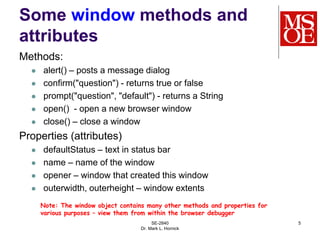 SE-2840
Dr. Mark L. Hornick
5
Some window methods and
attributes
Methods:
 alert() – posts a message dialog
 confirm("question") - returns true or false
 prompt("question", "default") - returns a String
 open() - open a new browser window
 close() – close a window
Properties (attributes)
 defaultStatus – text in status bar
 name – name of the window
 opener – window that created this window
 outerwidth, outerheight – window extents
Note: The window object contains many other methods and properties for
various purposes – view them from within the browser debugger
 