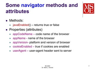 SE-2840
Dr. Mark L. Hornick
7
Some navigator methods and
attributes
 Methods:
 javaEnabled() – returns true or false
 Properties (attributes)
 appCodeName – code name of the browser
 appName - name of the browser
 appVersion- platform and version of browser
 cookieEnabled – true if cookies are enabled
 userAgent – user-agent header sent to server
 