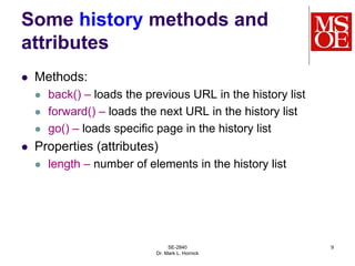 SE-2840
Dr. Mark L. Hornick
9
Some history methods and
attributes
 Methods:
 back() – loads the previous URL in the history list
 forward() – loads the next URL in the history list
 go() – loads specific page in the history list
 Properties (attributes)
 length – number of elements in the history list
 