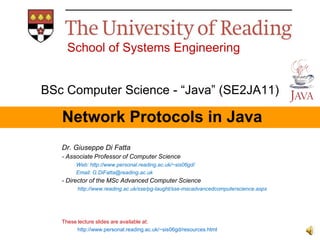 School of Systems Engineering
BSc Computer Science - “Java” (SE2JA11)

Network Protocols in Java
Dr. Giuseppe Di Fatta
- Associate Professor of Computer Science
Web: http://www.personal.reading.ac.uk/~sis06gd/
Email: G.DiFatta@reading.ac.uk

- Director of the MSc Advanced Computer Science
http://www.reading.ac.uk/sse/pg-taught/sse-mscadvancedcomputerscience.aspx

These lecture slides are available at:
http://www.personal.reading.ac.uk/~sis06gd/resources.html

 