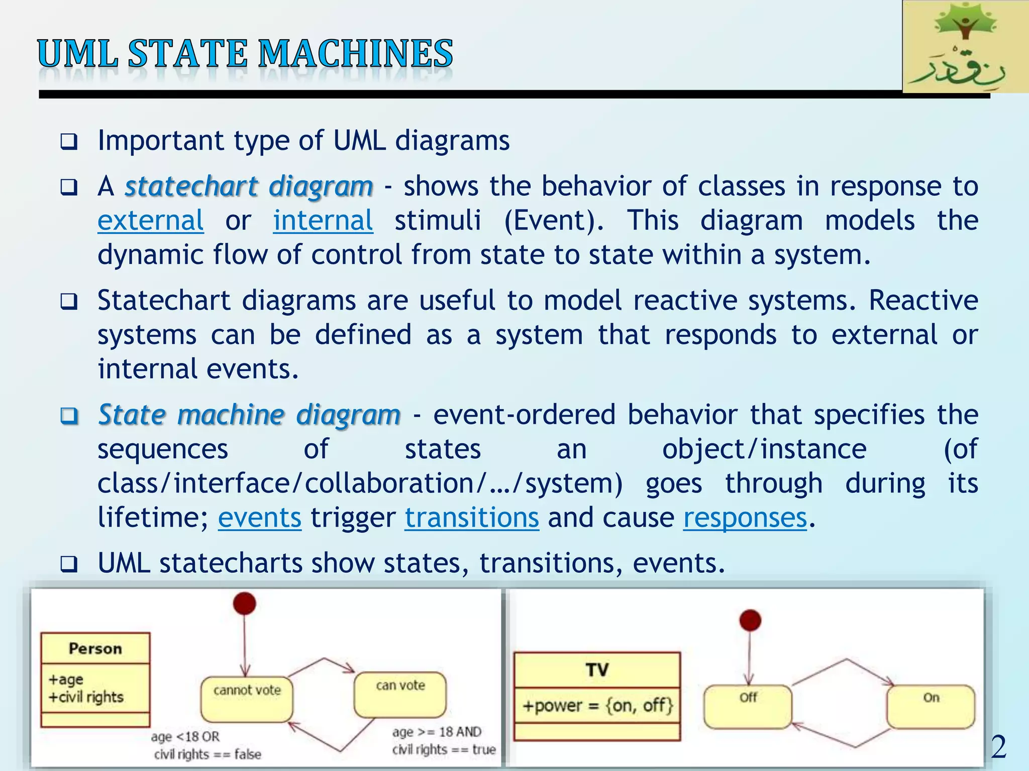 2
 Important type of UML diagrams
 A statechart diagram - shows the behavior of classes in response to
external or internal stimuli (Event). This diagram models the
dynamic flow of control from state to state within a system.
 Statechart diagrams are useful to model reactive systems. Reactive
systems can be defined as a system that responds to external or
internal events.
 State machine diagram - event-ordered behavior that specifies the
sequences of states an object/instance (of
class/interface/collaboration/…/system) goes through during its
lifetime; events trigger transitions and cause responses.
 UML statecharts show states, transitions, events.
 