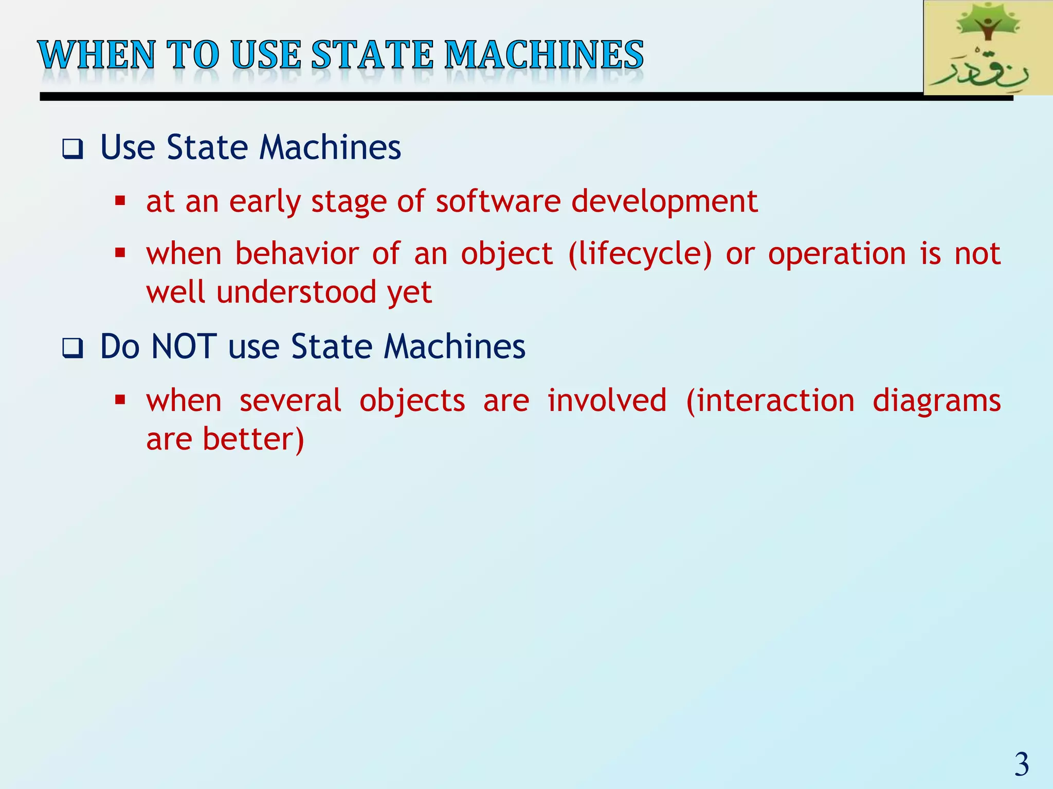 3
 Use State Machines
 at an early stage of software development
 when behavior of an object (lifecycle) or operation is not
well understood yet
 Do NOT use State Machines
 when several objects are involved (interaction diagrams
are better)
 