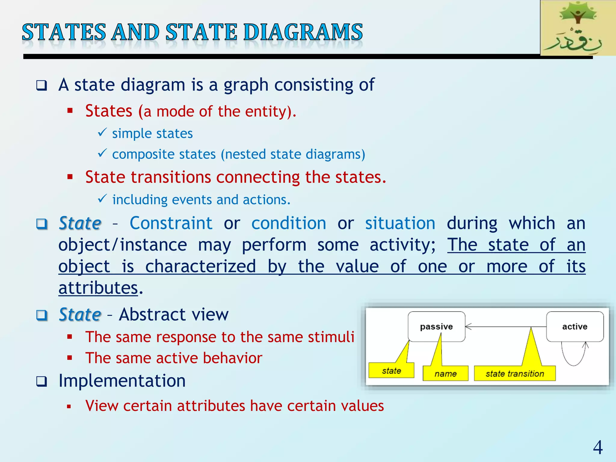 4
 A state diagram is a graph consisting of
 States (a mode of the entity).
 simple states
 composite states (nested state diagrams)
 State transitions connecting the states.
 including events and actions.
 State – Constraint or condition or situation during which an
object/instance may perform some activity; The state of an
object is characterized by the value of one or more of its
attributes.
 State – Abstract view
 The same response to the same stimuli
 The same active behavior
 Implementation
 View certain attributes have certain values
 