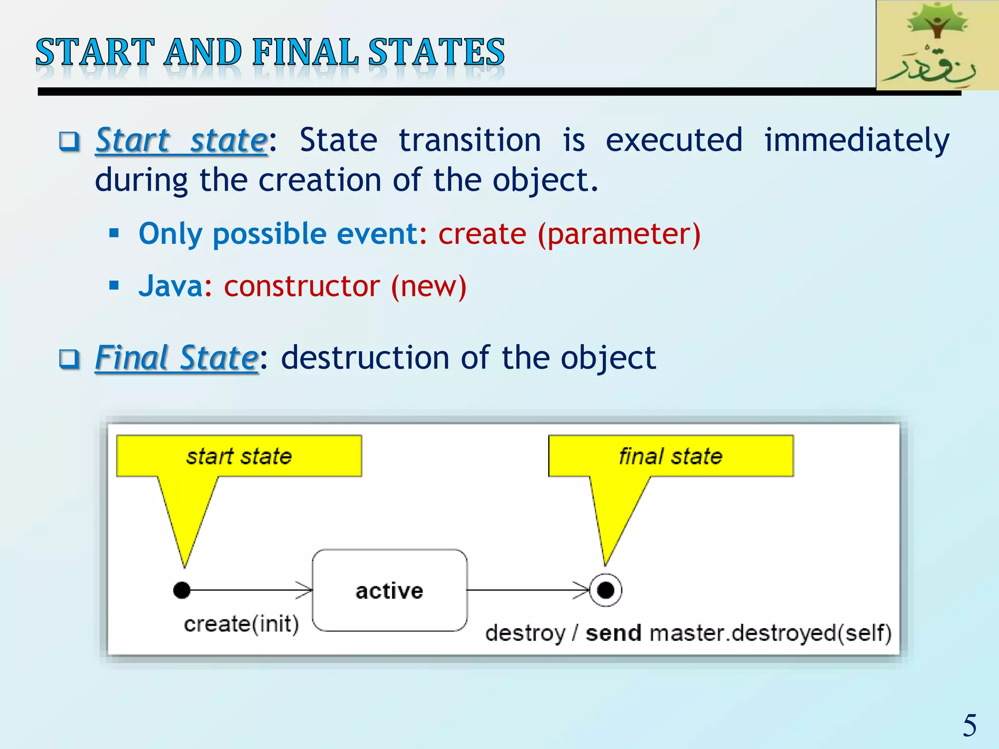 5
 Start state: State transition is executed immediately
during the creation of the object.
 Only possible event: create (parameter)
 Java: constructor (new)
 Final State: destruction of the object
 