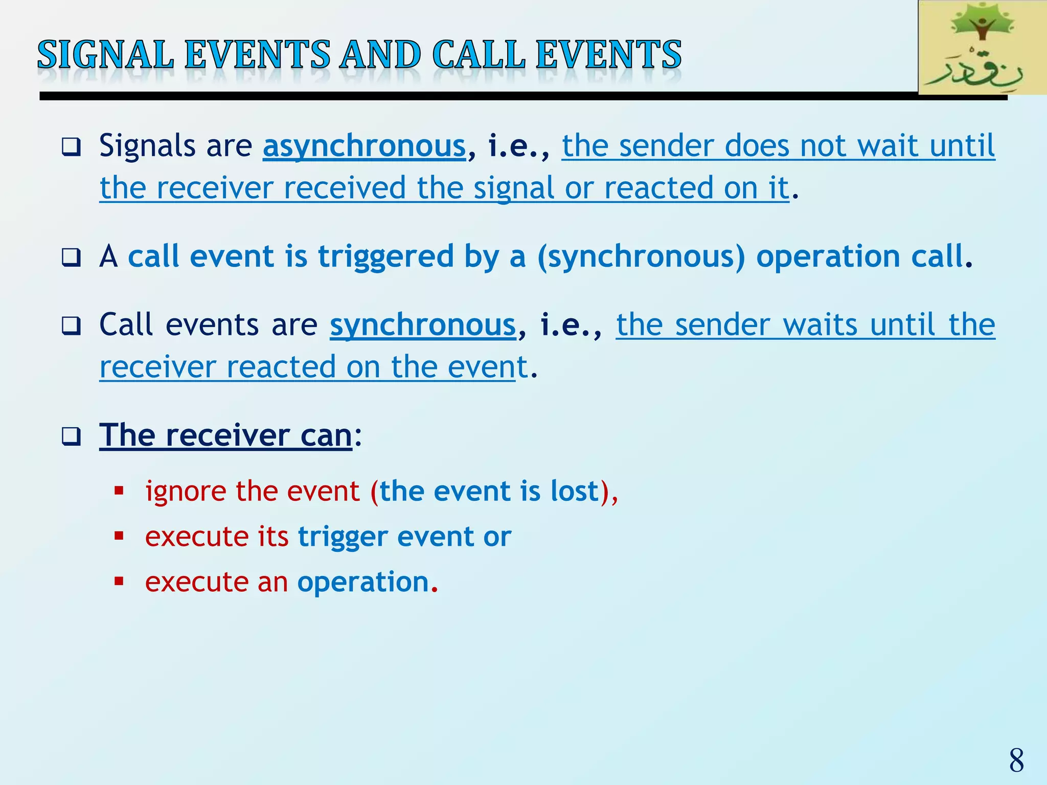 8
 Signals are asynchronous, i.e., the sender does not wait until
the receiver received the signal or reacted on it.
 A call event is triggered by a (synchronous) operation call.
 Call events are synchronous, i.e., the sender waits until the
receiver reacted on the event.
 The receiver can:
 ignore the event (the event is lost),
 execute its trigger event or
 execute an operation.
 