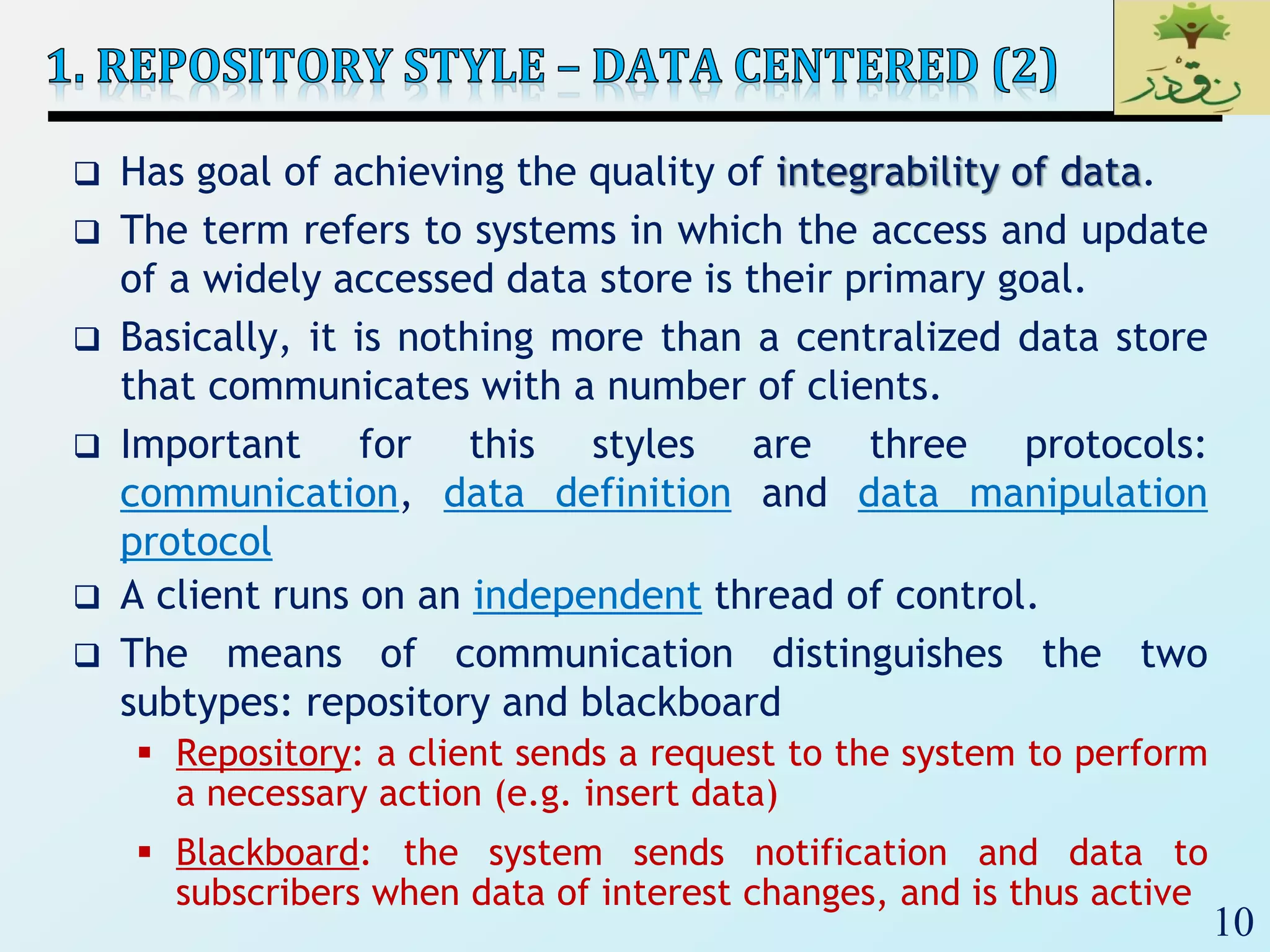10
 Has goal of achieving the quality of integrability of data.
 The term refers to systems in which the access and update
of a widely accessed data store is their primary goal.
 Basically, it is nothing more than a centralized data store
that communicates with a number of clients.
 Important for this styles are three protocols:
communication, data definition and data manipulation
protocol
 A client runs on an independent thread of control.
 The means of communication distinguishes the two
subtypes: repository and blackboard
 Repository: a client sends a request to the system to perform
a necessary action (e.g. insert data)
 Blackboard: the system sends notification and data to
subscribers when data of interest changes, and is thus active
 
