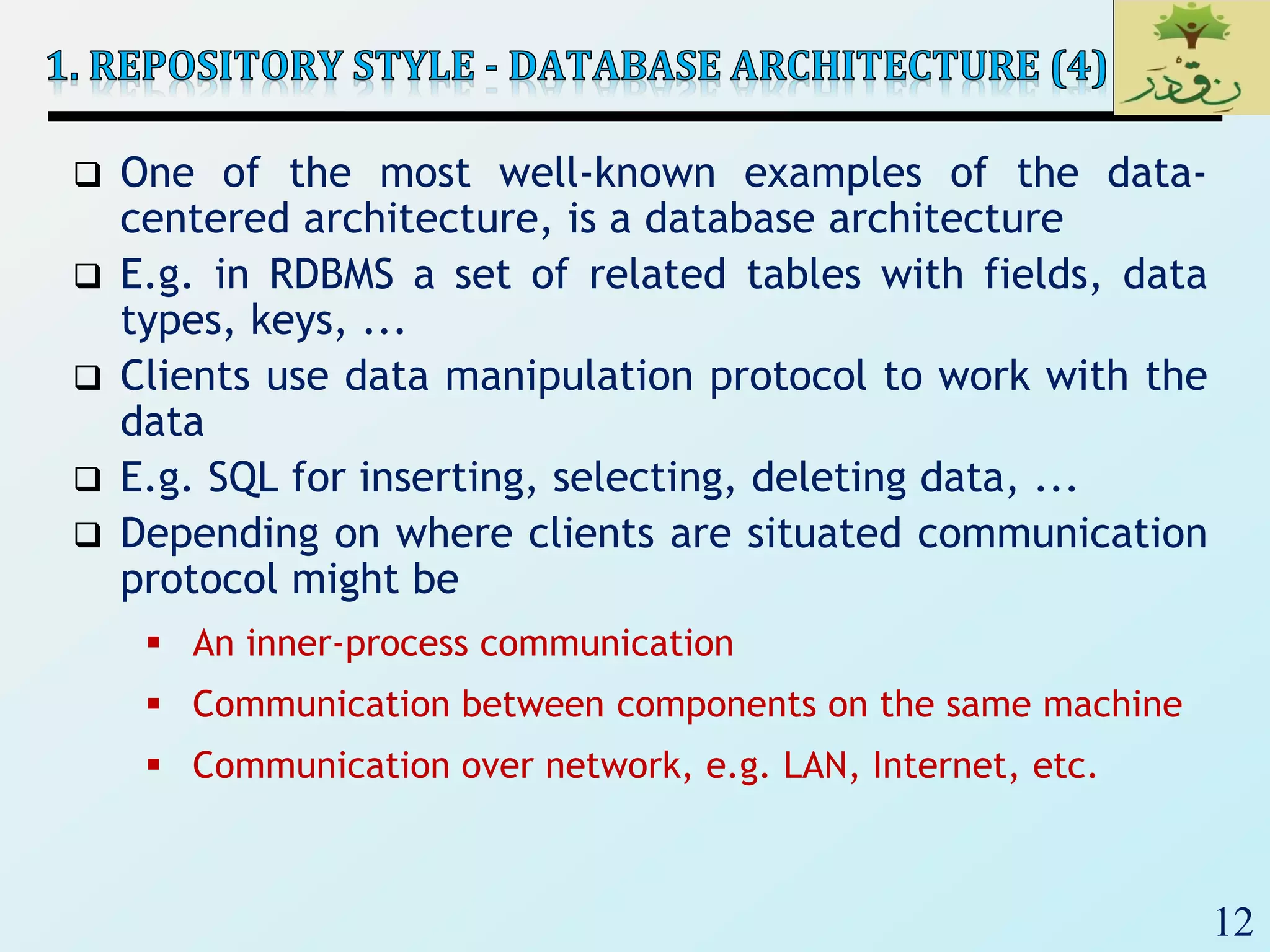 12
 One of the most well-known examples of the data-
centered architecture, is a database architecture
 E.g. in RDBMS a set of related tables with fields, data
types, keys, ...
 Clients use data manipulation protocol to work with the
data
 E.g. SQL for inserting, selecting, deleting data, ...
 Depending on where clients are situated communication
protocol might be
 An inner-process communication
 Communication between components on the same machine
 Communication over network, e.g. LAN, Internet, etc.
 