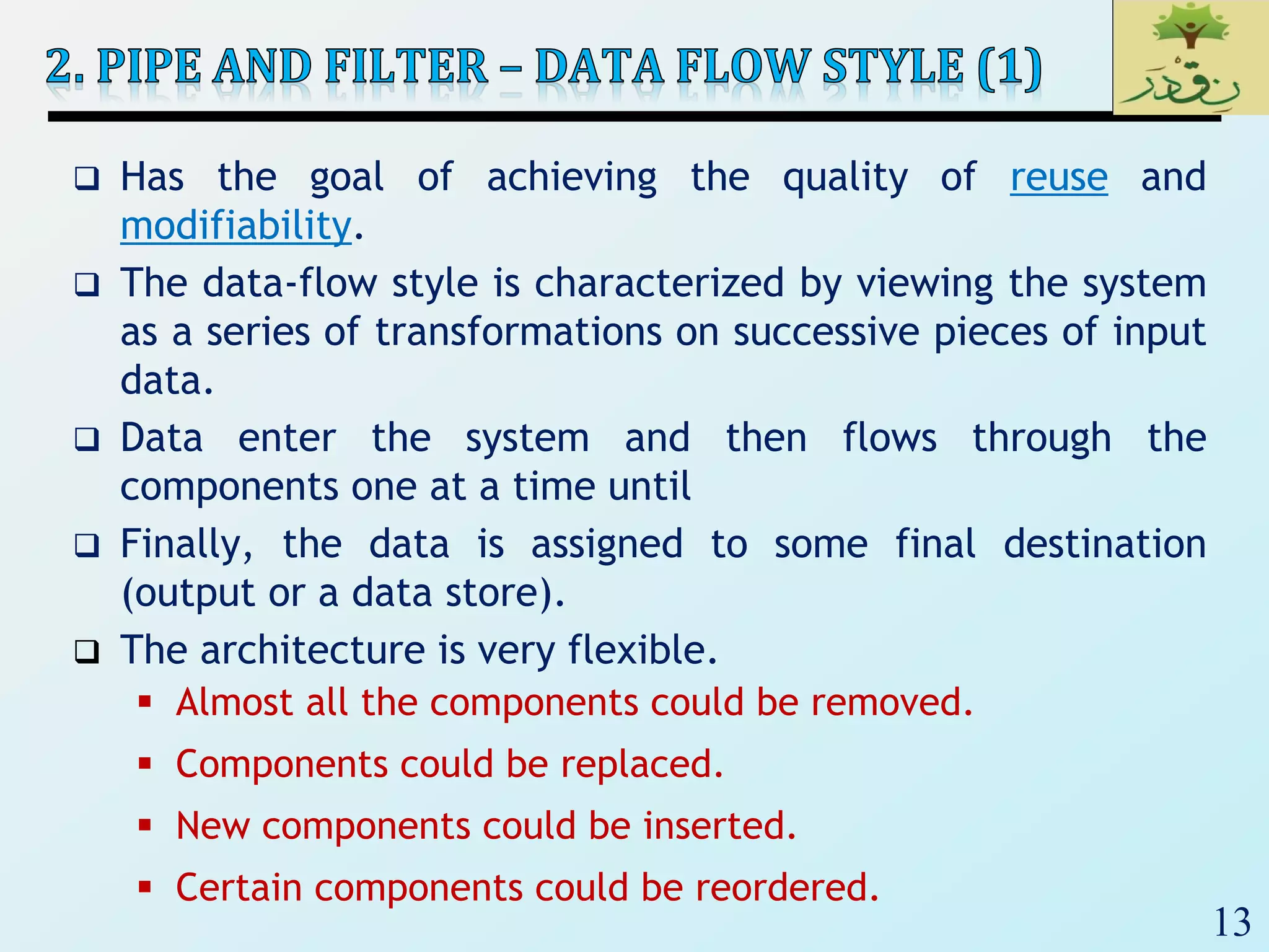 13
 Has the goal of achieving the quality of reuse and
modifiability.
 The data-flow style is characterized by viewing the system
as a series of transformations on successive pieces of input
data.
 Data enter the system and then flows through the
components one at a time until
 Finally, the data is assigned to some final destination
(output or a data store).
 The architecture is very flexible.
 Almost all the components could be removed.
 Components could be replaced.
 New components could be inserted.
 Certain components could be reordered.
 