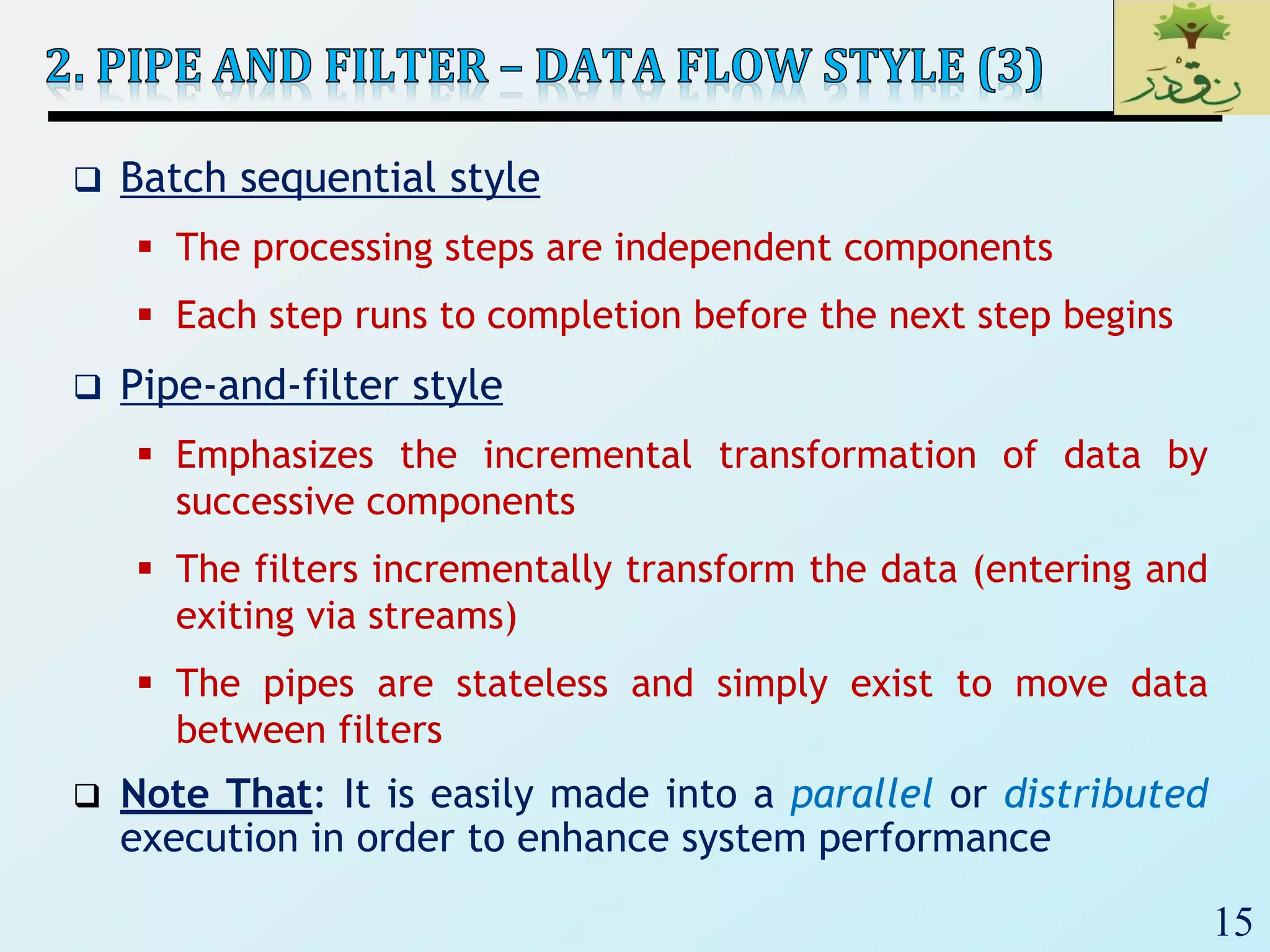 15
 Batch sequential style
 The processing steps are independent components
 Each step runs to completion before the next step begins
 Pipe-and-filter style
 Emphasizes the incremental transformation of data by
successive components
 The filters incrementally transform the data (entering and
exiting via streams)
 The pipes are stateless and simply exist to move data
between filters
 Note That: It is easily made into a parallel or distributed
execution in order to enhance system performance
 