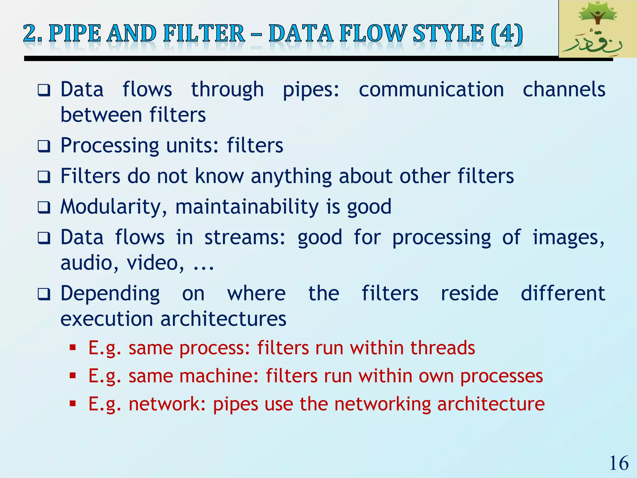 16
 Data flows through pipes: communication channels
between filters
 Processing units: filters
 Filters do not know anything about other filters
 Modularity, maintainability is good
 Data flows in streams: good for processing of images,
audio, video, ...
 Depending on where the filters reside different
execution architectures
 E.g. same process: filters run within threads
 E.g. same machine: filters run within own processes
 E.g. network: pipes use the networking architecture
 