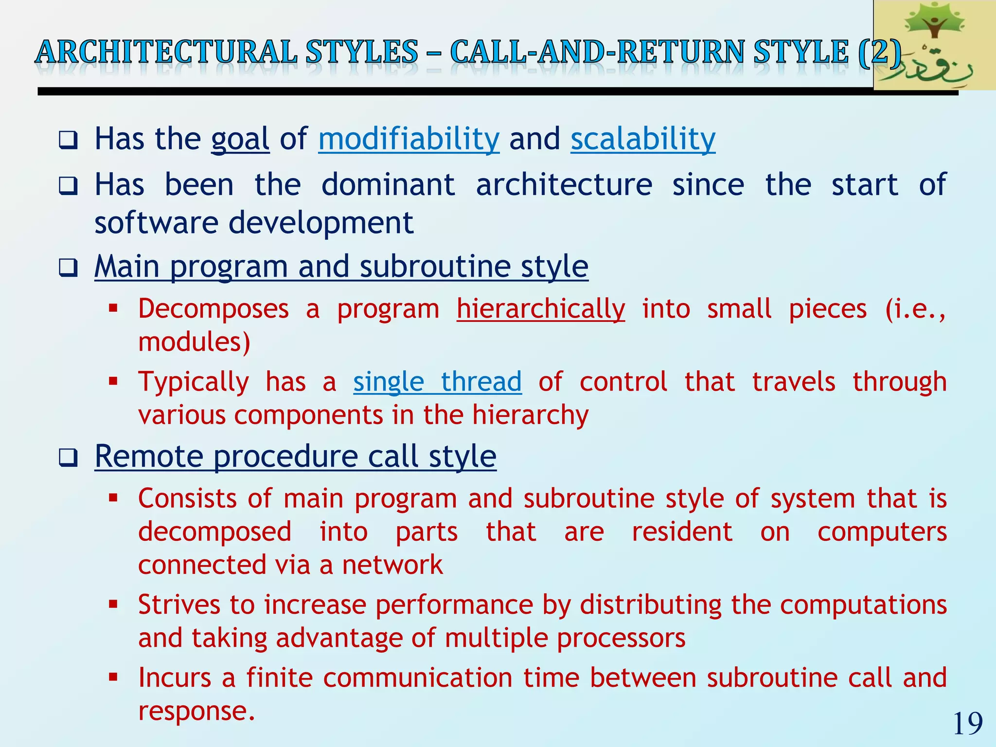 19
 Has the goal of modifiability and scalability
 Has been the dominant architecture since the start of
software development
 Main program and subroutine style
 Decomposes a program hierarchically into small pieces (i.e.,
modules)
 Typically has a single thread of control that travels through
various components in the hierarchy
 Remote procedure call style
 Consists of main program and subroutine style of system that is
decomposed into parts that are resident on computers
connected via a network
 Strives to increase performance by distributing the computations
and taking advantage of multiple processors
 Incurs a finite communication time between subroutine call and
response.
 