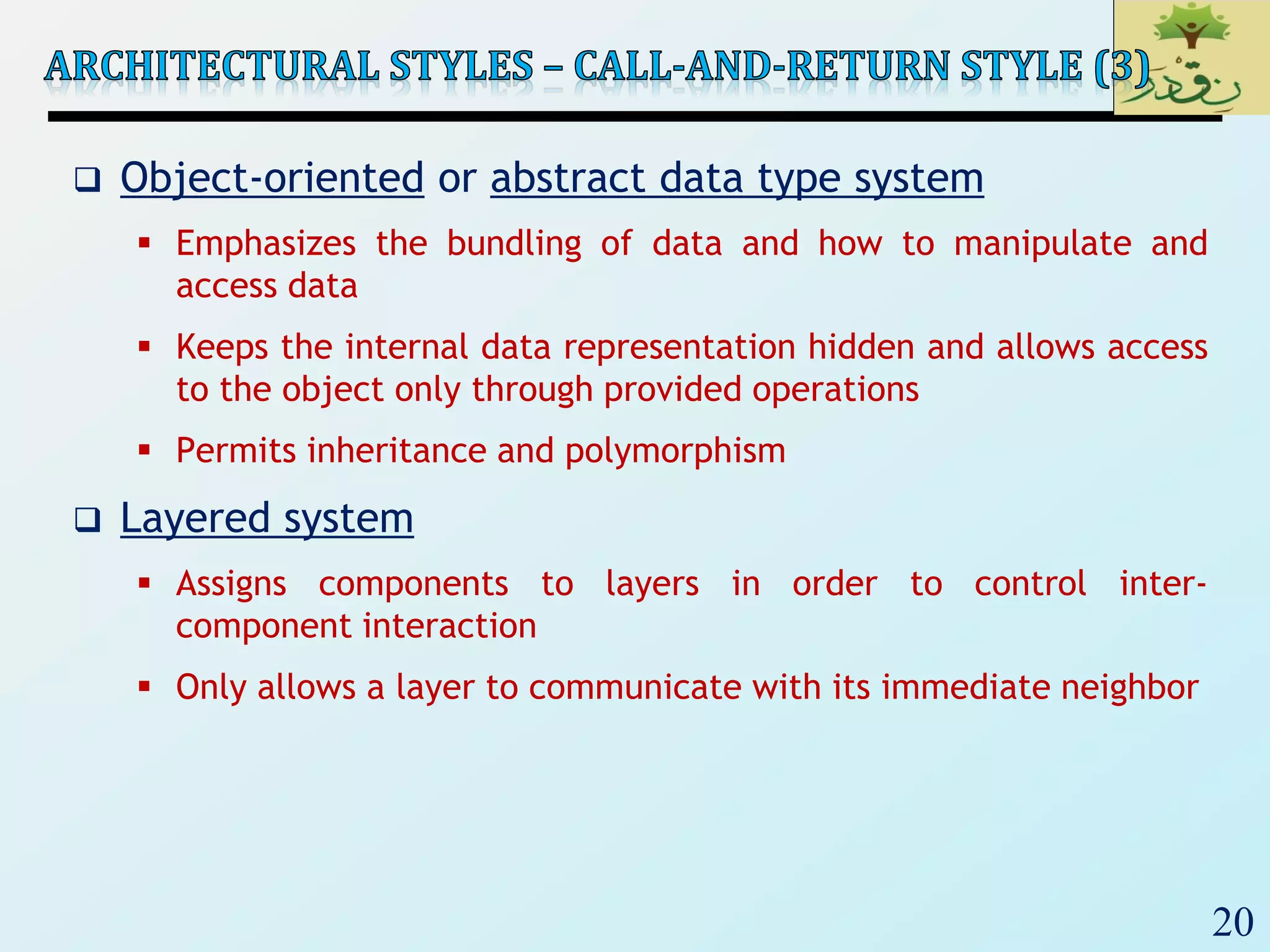 20
 Object-oriented or abstract data type system
 Emphasizes the bundling of data and how to manipulate and
access data
 Keeps the internal data representation hidden and allows access
to the object only through provided operations
 Permits inheritance and polymorphism
 Layered system
 Assigns components to layers in order to control inter-
component interaction
 Only allows a layer to communicate with its immediate neighbor
 