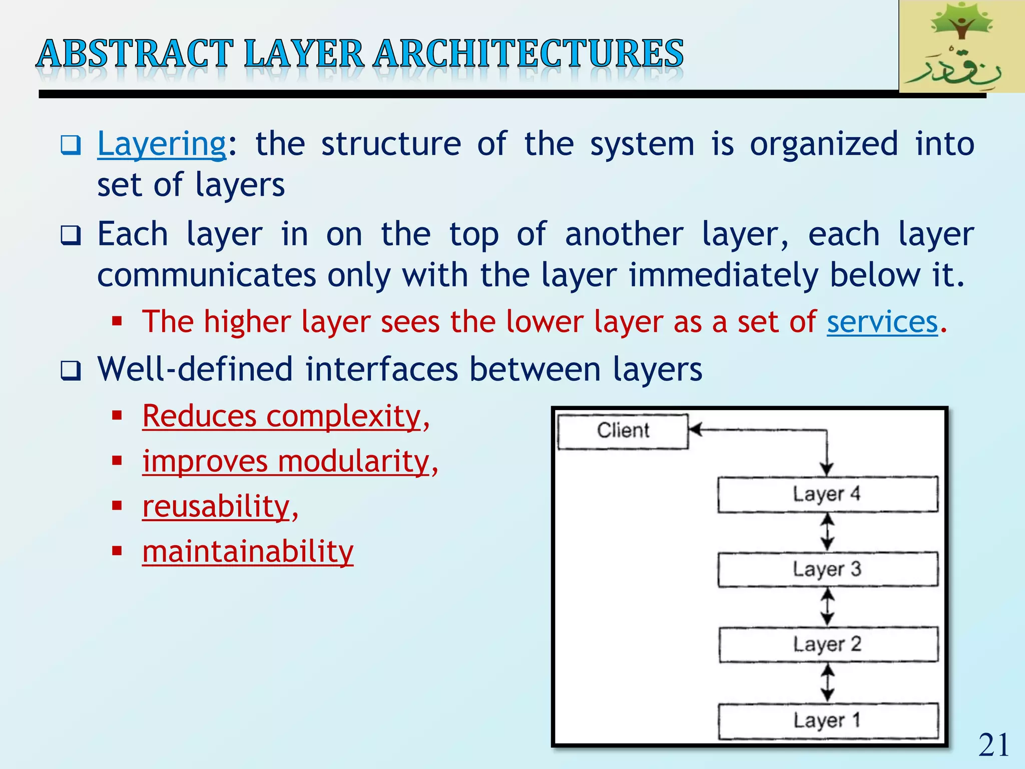 21
 Layering: the structure of the system is organized into
set of layers
 Each layer in on the top of another layer, each layer
communicates only with the layer immediately below it.
 The higher layer sees the lower layer as a set of services.
 Well-defined interfaces between layers
 Reduces complexity,
 improves modularity,
 reusability,
 maintainability
 
