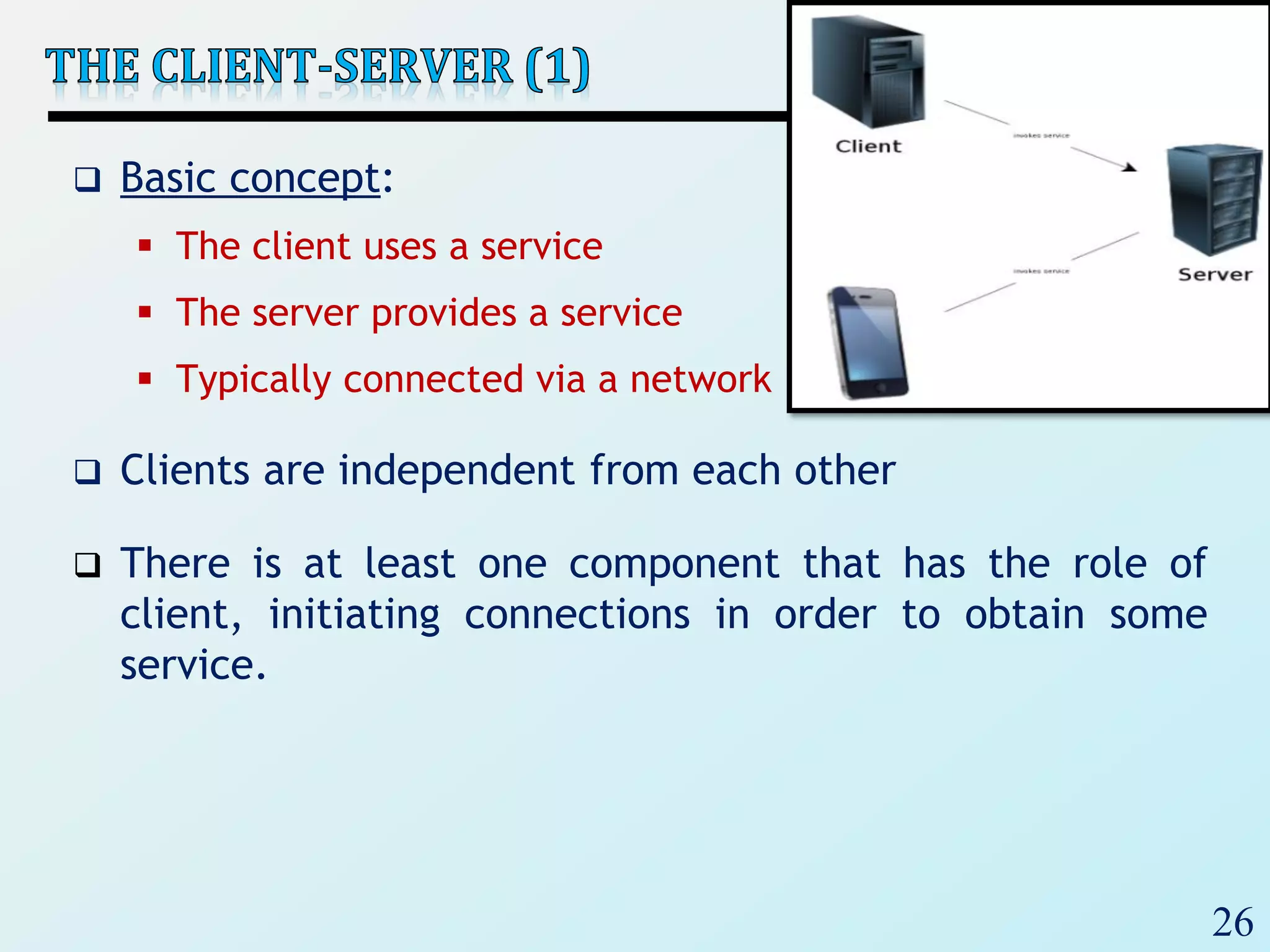 26
 Basic concept:
 The client uses a service
 The server provides a service
 Typically connected via a network
 Clients are independent from each other
 There is at least one component that has the role of
client, initiating connections in order to obtain some
service.
 