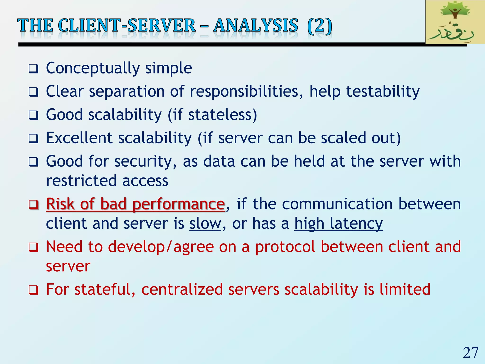 27
 Conceptually simple
 Clear separation of responsibilities, help testability
 Good scalability (if stateless)
 Excellent scalability (if server can be scaled out)
 Good for security, as data can be held at the server with
restricted access
 Risk of bad performance, if the communication between
client and server is slow, or has a high latency
 Need to develop/agree on a protocol between client and
server
 For stateful, centralized servers scalability is limited
 