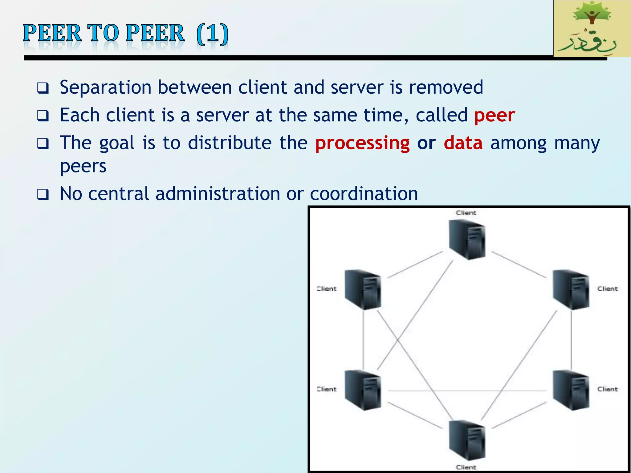 29
 Separation between client and server is removed
 Each client is a server at the same time, called peer
 The goal is to distribute the processing or data among many
peers
 No central administration or coordination
29
 